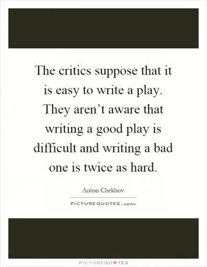 The critics suppose that it is easy to write a play. They aren’t aware that writing a good play is difficult and writing a bad one is twice as hard Picture Quote #1
