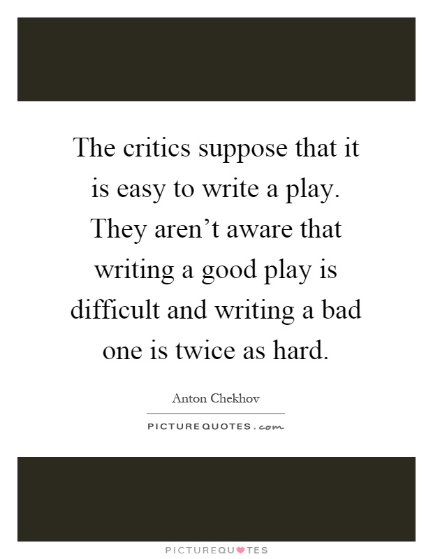 The critics suppose that it is easy to write a play. They aren't aware that writing a good play is difficult and writing a bad one is twice as hard Picture Quote #1
