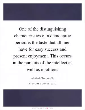 One of the distinguishing characteristics of a democratic period is the taste that all men have for easy success and present enjoyment. This occurs in the pursuits of the intellect as well as in others Picture Quote #1