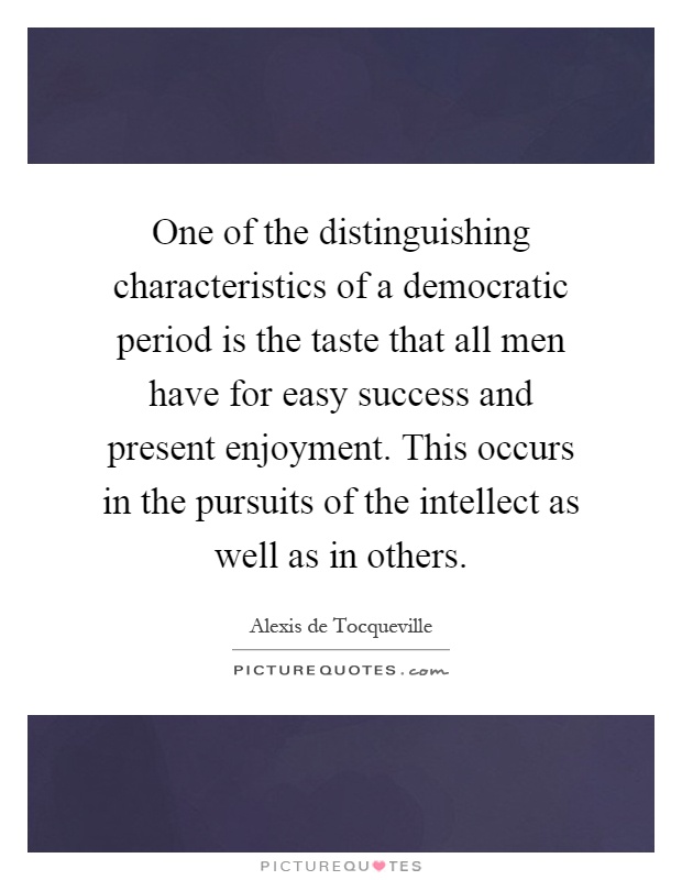 One of the distinguishing characteristics of a democratic period is the taste that all men have for easy success and present enjoyment. This occurs in the pursuits of the intellect as well as in others Picture Quote #1