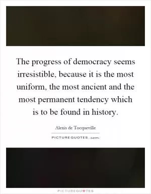 The progress of democracy seems irresistible, because it is the most uniform, the most ancient and the most permanent tendency which is to be found in history Picture Quote #1