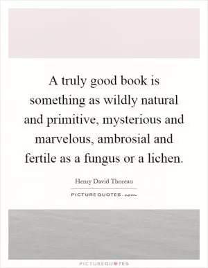 A truly good book is something as wildly natural and primitive, mysterious and marvelous, ambrosial and fertile as a fungus or a lichen Picture Quote #1