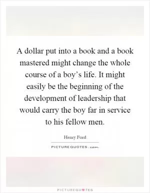 A dollar put into a book and a book mastered might change the whole course of a boy’s life. It might easily be the beginning of the development of leadership that would carry the boy far in service to his fellow men Picture Quote #1