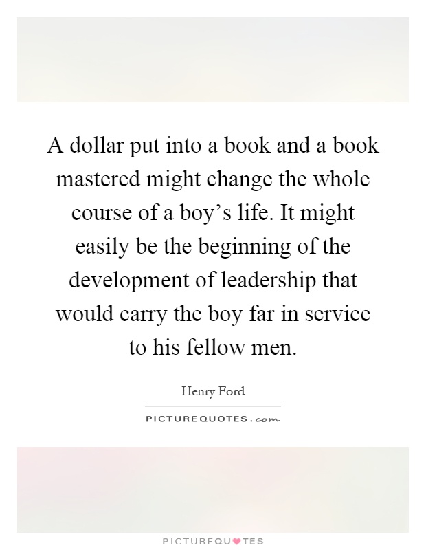 A dollar put into a book and a book mastered might change the whole course of a boy's life. It might easily be the beginning of the development of leadership that would carry the boy far in service to his fellow men Picture Quote #1