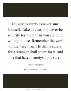 He who is surety is never sure himself. Take advice, and never be security for more than you are quite willing to lose. Remember the word of the wise man: He that is surety for a stranger shall smart for it; and he that hateth suretyship is sure Picture Quote #1