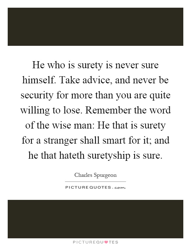 He who is surety is never sure himself. Take advice, and never be security for more than you are quite willing to lose. Remember the word of the wise man: He that is surety for a stranger shall smart for it; and he that hateth suretyship is sure Picture Quote #1