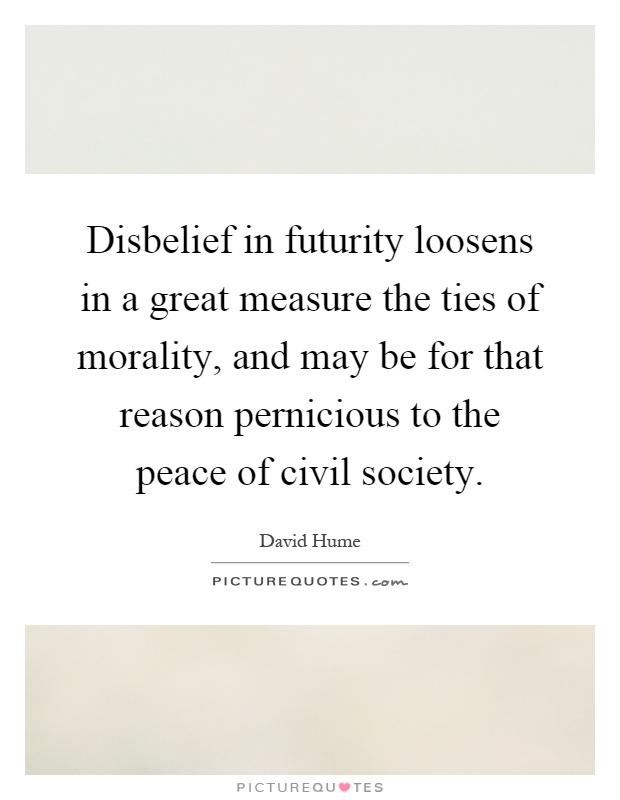 Disbelief in futurity loosens in a great measure the ties of morality, and may be for that reason pernicious to the peace of civil society Picture Quote #1