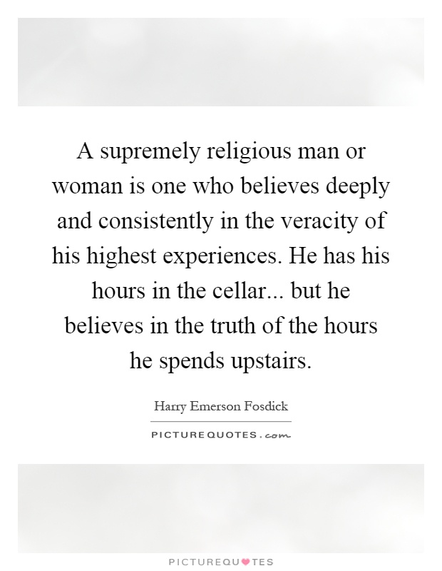A supremely religious man or woman is one who believes deeply and consistently in the veracity of his highest experiences. He has his hours in the cellar... but he believes in the truth of the hours he spends upstairs Picture Quote #1
