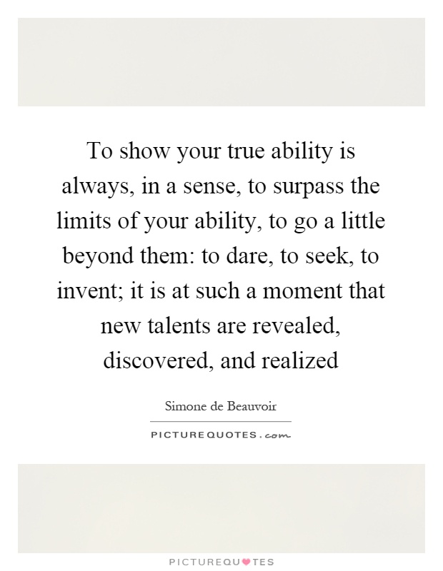 To show your true ability is always, in a sense, to surpass the limits of your ability, to go a little beyond them: to dare, to seek, to invent; it is at such a moment that new talents are revealed, discovered, and realized Picture Quote #1