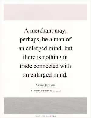 A merchant may, perhaps, be a man of an enlarged mind, but there is nothing in trade connected with an enlarged mind Picture Quote #1