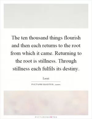 The ten thousand things flourish and then each returns to the root from which it came. Returning to the root is stillness. Through stillness each fulfils its destiny Picture Quote #1