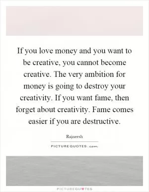 If you love money and you want to be creative, you cannot become creative. The very ambition for money is going to destroy your creativity. If you want fame, then forget about creativity. Fame comes easier if you are destructive Picture Quote #1