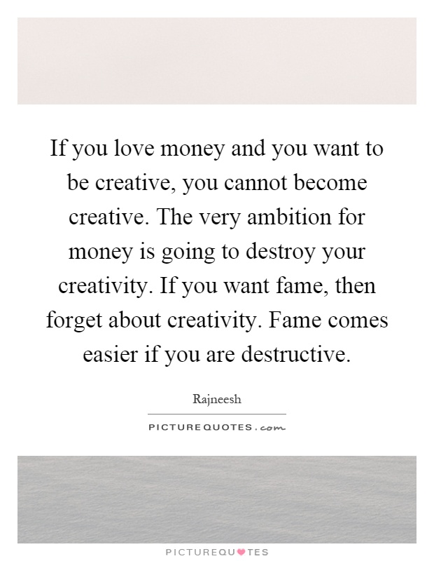 If you love money and you want to be creative, you cannot become creative. The very ambition for money is going to destroy your creativity. If you want fame, then forget about creativity. Fame comes easier if you are destructive Picture Quote #1