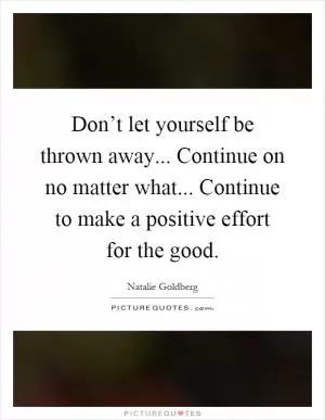 Don’t let yourself be thrown away... Continue on no matter what... Continue to make a positive effort for the good Picture Quote #1