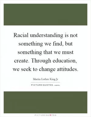 Racial understanding is not something we find, but something that we must create. Through education, we seek to change attitudes Picture Quote #1