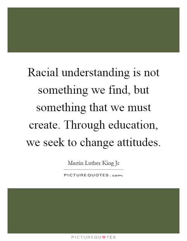 Racial understanding is not something we find, but something that we must create. Through education, we seek to change attitudes Picture Quote #1