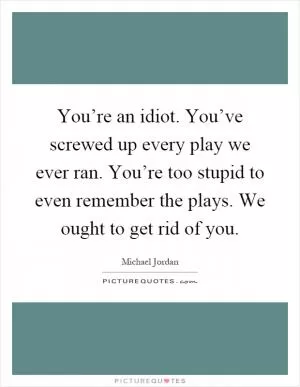You’re an idiot. You’ve screwed up every play we ever ran. You’re too stupid to even remember the plays. We ought to get rid of you Picture Quote #1