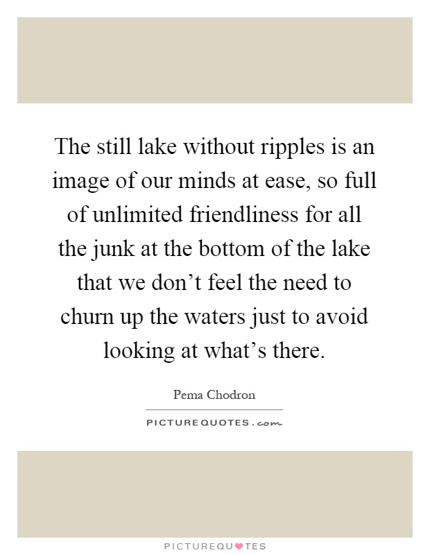 The still lake without ripples is an image of our minds at ease, so full of unlimited friendliness for all the junk at the bottom of the lake that we don't feel the need to churn up the waters just to avoid looking at what's there Picture Quote #1