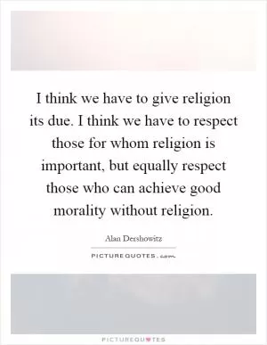 I think we have to give religion its due. I think we have to respect those for whom religion is important, but equally respect those who can achieve good morality without religion Picture Quote #1