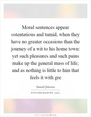 Moral sentences appear ostentatious and tumid, when they have no greater occasions than the journey of a wit to his home town: yet such pleasures and such pains make up the general mass of life; and as nothing is little to him that feels it with gre Picture Quote #1