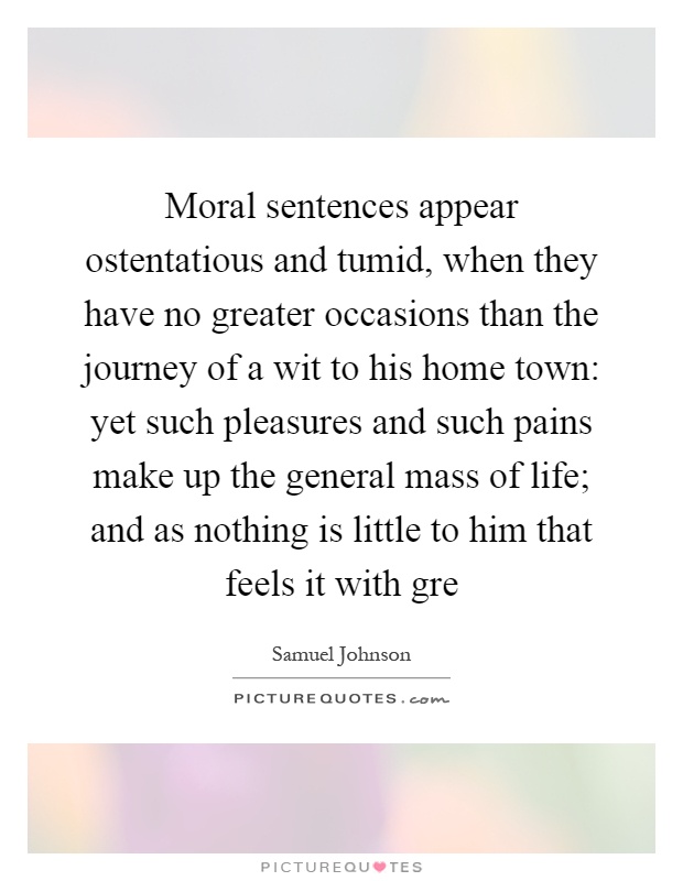 Moral sentences appear ostentatious and tumid, when they have no greater occasions than the journey of a wit to his home town: yet such pleasures and such pains make up the general mass of life; and as nothing is little to him that feels it with gre Picture Quote #1