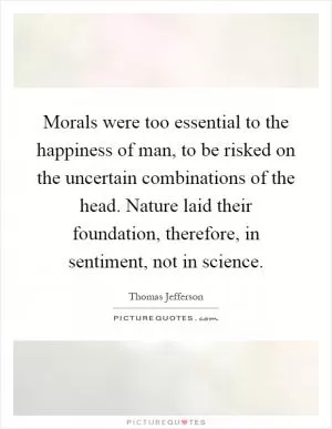 Morals were too essential to the happiness of man, to be risked on the uncertain combinations of the head. Nature laid their foundation, therefore, in sentiment, not in science Picture Quote #1