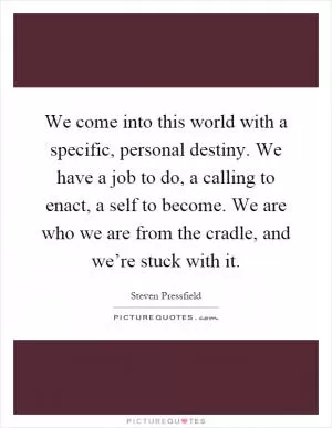 We come into this world with a specific, personal destiny. We have a job to do, a calling to enact, a self to become. We are who we are from the cradle, and we’re stuck with it Picture Quote #1
