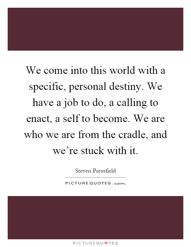 We come into this world with a specific, personal destiny. We have a job to do, a calling to enact, a self to become. We are who we are from the cradle, and we're stuck with it Picture Quote #1