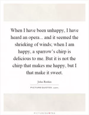When I have been unhappy, I have heard an opera... and it seemed the shrieking of winds; when I am happy, a sparrow’s chirp is delicious to me. But it is not the chirp that makes me happy, but I that make it sweet Picture Quote #1