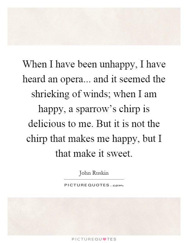 When I have been unhappy, I have heard an opera... and it seemed the shrieking of winds; when I am happy, a sparrow's chirp is delicious to me. But it is not the chirp that makes me happy, but I that make it sweet Picture Quote #1