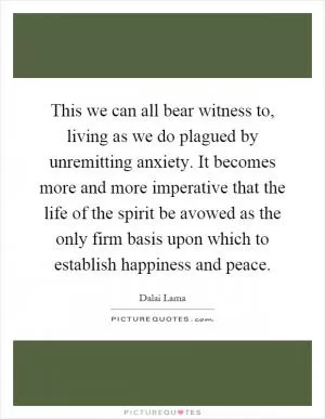 This we can all bear witness to, living as we do plagued by unremitting anxiety. It becomes more and more imperative that the life of the spirit be avowed as the only firm basis upon which to establish happiness and peace Picture Quote #1