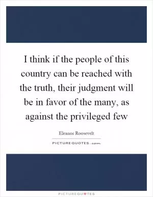 I think if the people of this country can be reached with the truth, their judgment will be in favor of the many, as against the privileged few Picture Quote #1