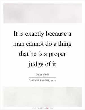 It is exactly because a man cannot do a thing that he is a proper judge of it Picture Quote #1