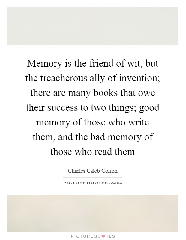 Memory is the friend of wit, but the treacherous ally of invention; there are many books that owe their success to two things; good memory of those who write them, and the bad memory of those who read them Picture Quote #1