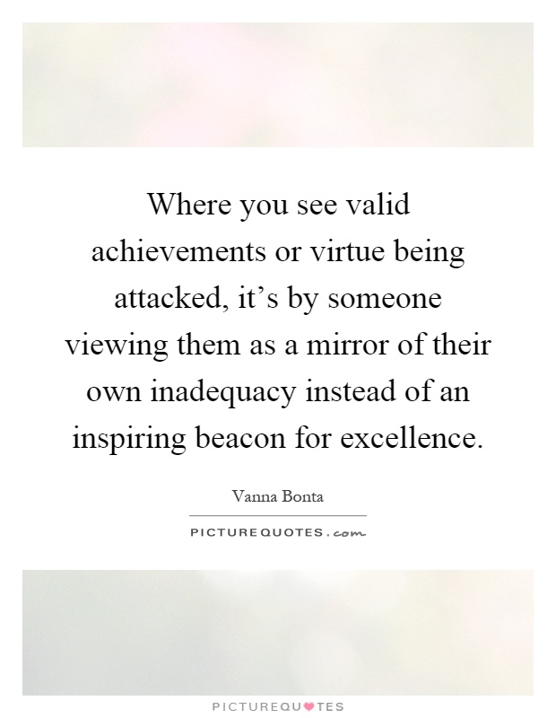 Where you see valid achievements or virtue being attacked, it's by someone viewing them as a mirror of their own inadequacy instead of an inspiring beacon for excellence Picture Quote #1