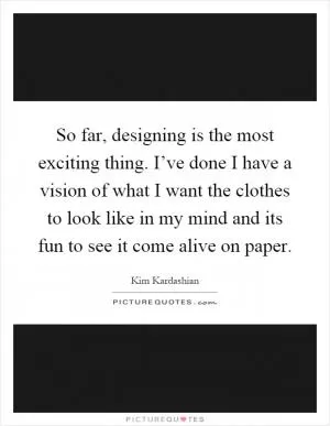 So far, designing is the most exciting thing. I’ve done I have a vision of what I want the clothes to look like in my mind and its fun to see it come alive on paper Picture Quote #1