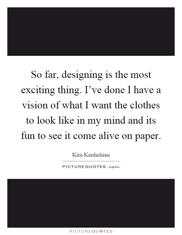 So far, designing is the most exciting thing. I've done I have a vision of what I want the clothes to look like in my mind and its fun to see it come alive on paper Picture Quote #1