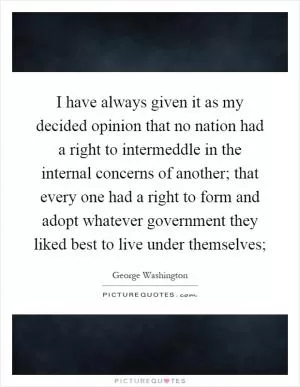 I have always given it as my decided opinion that no nation had a right to intermeddle in the internal concerns of another; that every one had a right to form and adopt whatever government they liked best to live under themselves; Picture Quote #1