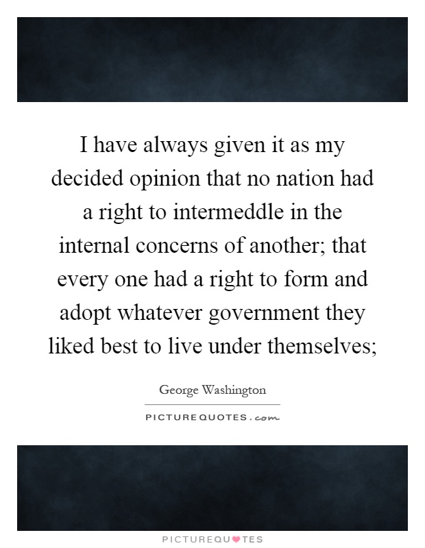 I have always given it as my decided opinion that no nation had a right to intermeddle in the internal concerns of another; that every one had a right to form and adopt whatever government they liked best to live under themselves; Picture Quote #1