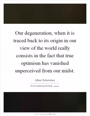Our degeneration, when it is traced back to its origin in our view of the world really consists in the fact that true optimism has vanished unperceived from our midst Picture Quote #1