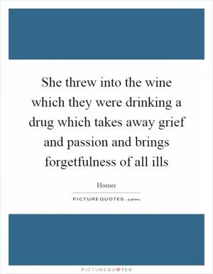 She threw into the wine which they were drinking a drug which takes away grief and passion and brings forgetfulness of all ills Picture Quote #1