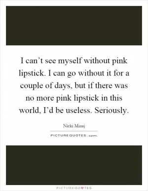 I can’t see myself without pink lipstick. I can go without it for a couple of days, but if there was no more pink lipstick in this world, I’d be useless. Seriously Picture Quote #1