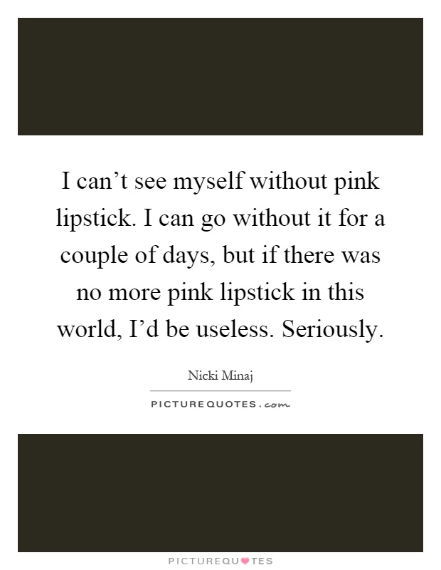 I can't see myself without pink lipstick. I can go without it for a couple of days, but if there was no more pink lipstick in this world, I'd be useless. Seriously Picture Quote #1