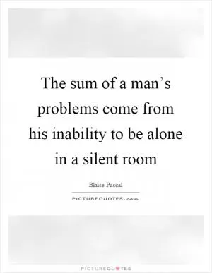 The sum of a man’s problems come from his inability to be alone in a silent room Picture Quote #1