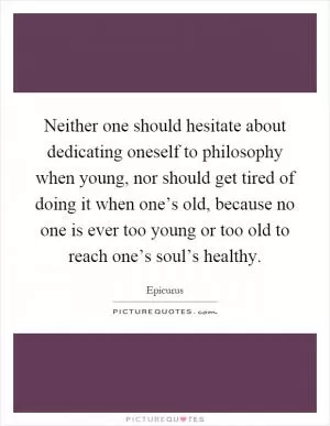 Neither one should hesitate about dedicating oneself to philosophy when young, nor should get tired of doing it when one’s old, because no one is ever too young or too old to reach one’s soul’s healthy Picture Quote #1