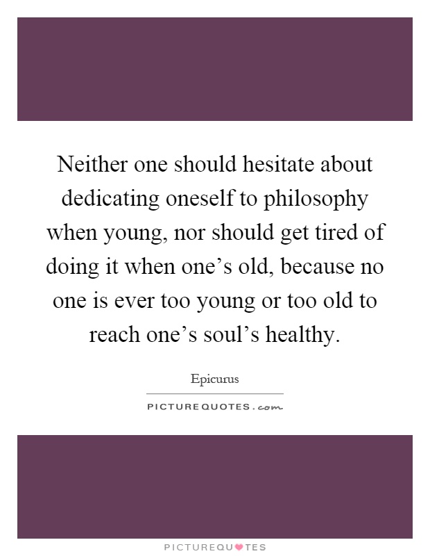 Neither one should hesitate about dedicating oneself to philosophy when young, nor should get tired of doing it when one's old, because no one is ever too young or too old to reach one's soul's healthy Picture Quote #1