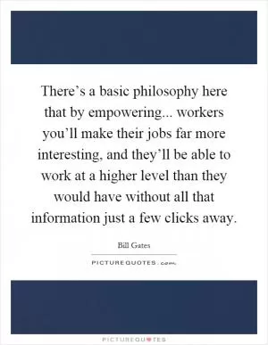 There’s a basic philosophy here that by empowering... workers you’ll make their jobs far more interesting, and they’ll be able to work at a higher level than they would have without all that information just a few clicks away Picture Quote #1