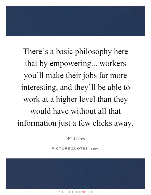 There's a basic philosophy here that by empowering... workers you'll make their jobs far more interesting, and they'll be able to work at a higher level than they would have without all that information just a few clicks away Picture Quote #1