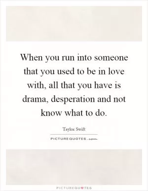 When you run into someone that you used to be in love with, all that you have is drama, desperation and not know what to do Picture Quote #1