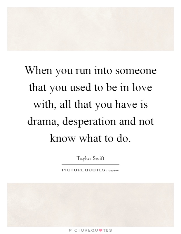 When you run into someone that you used to be in love with, all that you have is drama, desperation and not know what to do Picture Quote #1